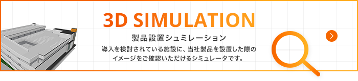 3D SIMULATION 製品設置シュミレーション 導入を検討されている施設に、当社製品を設置した際のイメージをご確認いただけるシミュレータです。