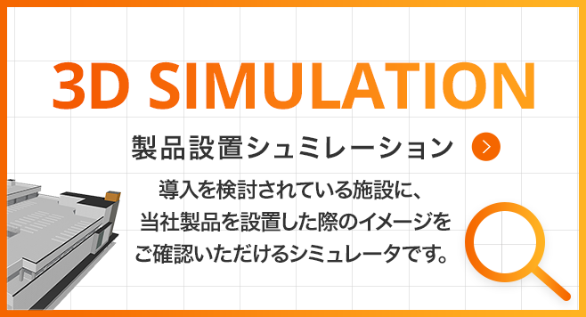 3D SIMULATION 製品設置シュミレーション 導入を検討されている施設に、当社製品を設置した際のイメージをご確認いただけるシミュレータです。