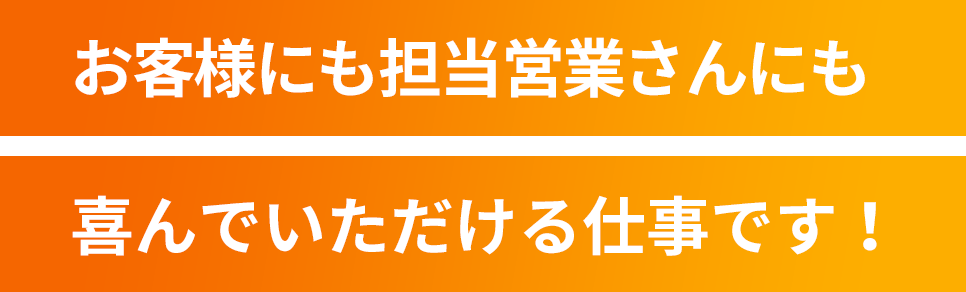 お客様にも担当営業さんにも喜んでいただける仕事です！